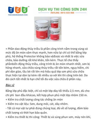 + Phần dao động thủy triều là phần công trình nằm trong vùng có
mức độ ăn mòn xâm thực mạnh, hơn nữa lại chỉ có thể bằng lớp
phủ, hệ thống Protector không bảo vệđược và nhất là việc sửa
chữa, bảo dưỡng rất khó khăn, tốn kém. Thực tế cho thấy
phầnbiến động thủy triều, công trình bị ăn mòn nhanh nhất, sơn bị
hỏng nhanh, sửa chữa vùng thủy triều rất tốn kém, nguy hiểm, chi
phí dàn giáo, tầu bè rất lớn mà hiệu quả lớp sơn phủ sửa chữa
thực hiện tại dàn lại kém rất nhiều so với khi thi công trên bờ. Do
đó cách tốt nhất là hạn chế tối đa việc sửa chữa ở phần này.
Bảo vệ
Bằng lớp phủ đặc biệt, chỉ có một lớp dày tối thiểu 2,5 mm, dù cho
chi phí ban đầu khácao, kết hợp phun phủ một lớp nhôm 150 m.
+ Kiểm tra chất lượng công tác chống ăn mòn
+ Kiểm tra vật liệu: Sơn, dung môi, cát, dây nhôm.
- Tất cả mọi vật tư phải đúng chủng loại, đủ về số lượng, đảm bảo
chất lượng và thời hạn bảo quản.
+ Kiểm tra thiết bị thi công: Thiết bị và súng phun sơn, máy nén khí,
 