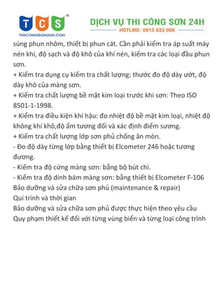 súng phun nhôm, thiết bị phun cát. Cần phải kiểm tra áp suất máy
nén khí, độ sạch và độ khô của khí nén, kiểm tra các loại đầu phun
sơn.
+ Kiểm tra dụng cụ kiểm tra chất lượng: thước đo độ dày ướt, độ
dày khô của màng sơn.
+ Kiểm tra chất lượng bề mặt kim loại trước khi sơn: Theo ISO
8501-1-1998.
+ Kiểm tra điều kiện khí hậu: đo nhiệt độ bề mặt kim loại, nhiệt độ
không khí khô,độ ẩm tương đối và xác định điểm sương.
+ Kiểm tra chất lượng lớp sơn phủ chống ăn mòn.
- Đo độ dày từng lớp bằng thiết bị Elcometer 246 hoặc tương
đương.
- Kiểm tra độ cứng màng sơn: bằng bộ bút chì.
- Kiểm tra độ dính bám màng sơn: bằng thiết bị Elcometer F-106
Bảo dưỡng và sửa chữa sơn phủ (maintenance & repair)
Qui trình và thời gian
Bảo dưỡng và sửa chữa sơn phủ được thực hiện theo yêu cầu
Quy phạm thiết kế đối với từng vùng biển và từng loại công trình
 