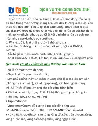 – Chất trừ vi khuẩn, hầu hà (Cu2O). Chất kết dính đóng rắn do bị
oxi hóa trong môi trường không khí. Sơn dầu thườnglà các loại dầu
thực vật: dầu lanh, dầu tùng, dầu đậu tương. Nhựa alkyt là este
của diaxitvà rượu đa chức. Chất kết dính đóng rắn do bốc hơi dung
môi: polymethylmethacrylat. Chất kết dính đóng rắn do polymer
hóa: nhựa epoxi, nhựa polyurethan…
b) Pha rắn: Các loại chất sắc tố và chất phụ gia.
– Sắc tố sơn chống thấm ăn mòn: bột kẽm, bột chì, Pb3O4,
ZnCrO4.
– Sắc tố giảm thấm nước: ZnO, TiO2, Fe2O3, graphit.
– Chất độn: SiO2, SbSO4, bột tan, mica, CaCO3... Gia công sơn phủ:
Qúa trình sơn phủ chống ăn mòn thường tuân thủ các bước:
- Xử lý bề mặt trước khi sơn;
- Chọn loại sơn phủ theo yêu cầu;
- Sơn phủ chống thấm ăn mòn: thường chia làm các lớp sơn nền
(chống rỉ và làm nền), sơ lót (tạophẳng), sơn bao ngoài (trang
trí).2.3 Thiết kế lớp sơn phủ cho các công trình biển
+ Các tiêu chuẩn áp dụng: Thiết kế hệ thống sơn phủ chống ăn
mòn theo: NACE RP-01-76 (API);
+ Lập sơ đồ sơn:
- Vùng sơn: vùng va đập sóng được xác định như sau:
SZu=MNTriều cao nhất + 60% . H1% SZl=MNTriều thấp nhất
+ 40% . H1%.- Sơ đồ sơn cho từng vùng kết cấu: trên thượng tầng,
vùng nước bắn, vùng biếnđộng triều, vùng ngập nước.
 