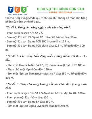 thểcho từng vùng. Sơ đồ qui trình sơn phủ chống ăn mòn cho từng
phần của công trình như sau.
*Sơ đồ 1: Dùng cho vùng ngập nước của công trình.
- Phun cát làm sạch đến SA 2.5.
- Sơn một lớp sơn lót Sigma EP Universal Primer dày: 50 m.
- Sơn một lớp sơn Sigma TCN 300 brown dày: 125 m.
- Sơn một lớp sơn Sigma TCN black dày: 125 m. Tổng độ dày: 300
m.
* Sơ đồ 2: Cho vùng biến động triều (Vùng thấm ướt theo chu
kỳ).
- Phun cát làm sách đến SA 2.5, độ nhám bề mặt đạt từ 70 100 m.
- Phun phủ một lớp nhôm dày: 150 m.
- Sơn một lớp sơn Sigmacover Mastic SF dày: 250 m. Tổng độ dày :
400 m.
* Sơ đồ 3: Dùng cho vùng khung nối của chân đế : (Vùng nước
bắn)
- Phun cát làm sạch đến SA 2.5 độ nhám bề mặt đạt từ 70 - 100 m.
- Phun phủ một lớp nhôm dày: 150 m.
- Sơn một lớp sơn Sigma EP dày: 250 m.
- Sơn một lớp sơn Sigma CM microcoat dày: 250 m.
 