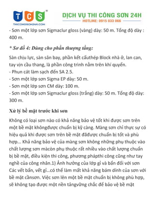- Sơn một lớp sơn Sigmaclur gloss (vàng) dày: 50 m. Tổng độ dày :
400 m.
* Sơ đồ 4: Dùng cho phần thượng tầng:
Sàn chịu lực, sàn sân bay, phần kết cấuthép Block nhà ở, lan can,
tay vịn cầu thang, là phần công trình nằm trên khí quyển.
- Phun cát làm sạch đến SA 2.5.
- Sơn một lớp sơn Sigma EP dày: 50 m.
- Sơn một lớp sơn CM dày: 100 m.
- Sơn một lớp sơn Sigmaclur gloss (trắng) dày: 50 m. Tổng độ dày:
300 m.
Xử lý bề mặt trước khi sơn
Không có loại sơn nào có khả năng bảo vệ tốt khi được sơn trên
một bề mặt khôngđược chuẩn bị kỹ càng. Màng sơn chỉ thực sự có
hiệu quả khi được sơn trên bề mặt đãđược chuẩn bị tốt và phù
hợp... Khả năng bảo vệ của màng sơn không những phụ thuộc vào
chất lượng sơn màcòn phụ thuộc rất nhiều vào chất lượng chuẩn
bị bề mặt, điều kiện thi công, phương phápthi công cũng như tay
nghề của công nhân.1) Ảnh hưởng của lớp gỉ và bẩn đối với sơn
Các vết bẩn, vết gỉ…có thể làm mất khả năng bám dính của sơn với
bề mặt cầnsơn. Việc sơn lên một bề mặt chuẩn bị không phù hợp,
sẽ không tạo được một nền tảngvững chắc để bảo vệ bề mặt
 
