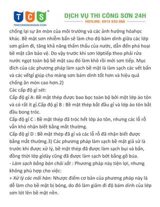 chống lại sự ăn mòn của môi trường và các ảnh hưởng hóahọc
khác. Bề mặt sơn nhiễm bẩn sẽ làm cho độ bám dính giữa các lớp
sơn giảm đi, tăng khả năng thẩm thấu của nước, dẫn đến phá hoại
bề mặt cần bảo vệ. Do vậy trước khi sơn lớptiếp theo phải rửa
nước ngọt toàn bộ bề mặt sau đó làm khô rồi mới sơn tiếp. Mục
đích của các phương pháp làm sạch bề mặt là làm sạch các vết bẩn
và các vếtgỉ giúp cho màng sơn bám dính tốt hơn và hiệu quả
chống ăn mòn cao hơn.2)
Các cấp độ gỉ sét:
Cấp độ gỉ A: Bề mặt thép được bao bọc toàn bộ bởi một lớp áo tôn
và có rất ít gỉ.Cấp độ gỉ B : Bề mặt thép bắt đầu gỉ và lớp áo tôn bắt
đầu bong tróc.
Cấp độ gỉ C : Bề mặt thép đã tróc hết lớp áo tôn, nhưng các lỗ rỗ
vẫn khó nhận biết bằng mắt thường.
Cấp độ gỉ D : Bề mặt thép đã gỉ và các lỗ rỗ đã nhận biết được
bằng mắt thường.3) Các phương pháp làm sạch bề mặt giả sử là
trước khi được xử lý, bề mặt thép đã được làm sạch bụi và bẩn,
đồng thời lớp gỉdày cũng đã được làm sạch bớt bằng gõ búa.
- Làm sạch bằng bàn chải sắt : Phương pháp này tiện lợi, nhưng
không phù hợp cho việc:
+ Xử lý các mối hàn: Nhược điểm cơ bản của phương pháp này là
dễ làm cho bề mặt bị bóng, do đó làm giảm đi độ bám dính của lớp
sơn lót lên bề mặt nền.
 