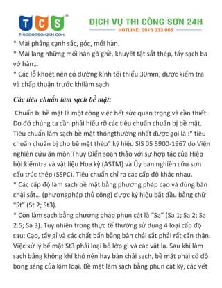 * Mài phẳng cạnh sắc, góc, mối hàn.
* Mài láng những mối hàn gồ ghề, khuyết tật sắt thép, tẩy sạch ba
vớ hàn…
* Các lỗ khoét nên có đường kính tối thiểu 30mm, được kiểm tra
và chấp thuận trước khilàm sạch.
Các tiêu chuẩn làm sạch bề mặt:
Chuẩn bị bề mặt là một công việc hết sức quan trọng và cần thiết.
Do đó chúng ta cần phải hiểu rõ các tiêu chuẩn chuẩn bị bề mặt.
Tiêu chuẩn làm sạch bề mặt thôngthường nhất được gọi là :“ tiêu
chuẩn chuẩn bị cho bề mặt thép” k{ hiệu SIS 05 5900-1967 do Viện
nghiên cứu ăn mòn Thụy Điển soạn thảo với sự hợp tác của Hiệp
hội kiểmtra và vật liệu Hoa kz (ASTM) và Ủy ban nghiên cứu sơn
cấu trúc thép (SSPC). Tiêu chuẩn chỉ ra các cấp độ khác nhau.
* Các cấp độ làm sạch bề mặt bằng phương pháp cạo và dùng bàn
chải sắt… (phươngpháp thủ công) được ký hiệu bắt đầu bằng chữ
“St” (St 2; St3).
* Còn làm sạch bằng phương pháp phun cát là “Sa” (Sa 1; Sa 2; Sa
2.5; Sa 3). Tuy nhiên trong thực tế thường sử dụng 4 loại cấp độ
sau: Cạo, tẩy gỉ và các chất bẩn bằng bàn chải sắt phải rất cẩn thận.
Việc xử lý bể mặt St3 phải loại bỏ lớp gì và các vật lạ. Sau khi làm
sạch bằng không khí khô nén hay bàn chải sạch, bề mặt phải có độ
bóng sáng của kim loại. Bề mặt làm sạch bằng phun cát kỹ, các vết
 
