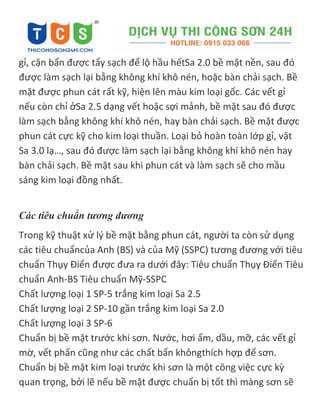 gỉ, cặn bẩn được tẩy sạch để lộ hầu hếtSa 2.0 bề mặt nền, sau đó
được làm sạch lại bằng không khí khô nén, hoặc bàn chải sạch. Bề
mặt được phun cát rất kỹ, hiện lên màu kim loại gốc. Các vết gỉ
nếu còn chỉ ởSa 2.5 dạng vết hoặc sợi mảnh, bề mặt sau đó được
làm sạch bằng không khí khô nén, hay bàn chải sạch. Bề mặt được
phun cát cực kỹ cho kim loại thuần. Loại bỏ hoàn toàn lớp gỉ, vật
Sa 3.0 lạ…, sau đó được làm sạch lại bằng không khí khô nén hay
bàn chải sạch. Bề mặt sau khi phun cát và làm sạch sẽ cho mầu
sáng kim loại đồng nhất.
Các tiêu chuẩn tương đương
Trong kỹ thuật xử lý bề mặt bằng phun cát, người ta còn sử dụng
các tiêu chuẩncủa Anh (BS) và của Mỹ (SSPC) tương đương với tiêu
chuẩn Thụy Điển được đưa ra dưới đây: Tiêu chuẩn Thụy Điển Tiêu
chuẩn Anh-BS Tiêu chuẩn Mỹ-SSPC
Chất lượng loại 1 SP-5 trắng kim loại Sa 2.5
Chất lượng loại 2 SP-10 gần trắng kim loại Sa 2.0
Chất lượng loại 3 SP-6
Chuẩn bị bề mặt trước khi sơn. Nước, hơi ẩm, dầu, mỡ, các vết gỉ
mờ, vết phấn cũng như các chất bẩn khôngthích hợp để sơn.
Chuẩn bị bề mặt kim loại trước khi sơn là một công việc cực kz
quan trọng, bởi lẽ nếu bề mặt được chuẩn bị tốt thì màng sơn sẽ
 