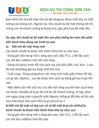 bám dính tốt vào bề mặt nền do đó nângcao được tuổi thọ và chất
lượng của màng sơn. Ngược lại, nếu chuẩn bị bề mặt không tốt thì
màng sơn sẽ nhanh chóng bị bong tróc, gây phá huỷ bề mặt nền.
Do vậy, khi chuẩn bị bề mặt nền sơn phủ chống ăn mòn cần phải
tiến hành theo đúng các trình tự sau:
a) Đối với bề mặt thép mới
Các bước chuẩn bị được tiến hành theo thứ tự như sau:
- Dùng giẻ tẩm dung môi ( xăng pha sơn, dầu TC1…) để tẩy sạch
các vết dầu mỡbám trên bề mặt thép.
- Dùng vòi phun nước để rửa sạch các cặn bẩn (đất, cát, bùn…) sau
đó làm khôbằng giẻ lau hoặc thổi khí nén.
- Cuối cùng : Dùng súng phun cát, máy mài hoặc giấy nhám để tẩy
các gỉ sét, vẩyhàn… sau đó được làm sạch lại bằng giẻ lau hoặc khí
nén
- Một điểm cần hết sức lưu { là: Bề mặt thép sau khi làm sạch theo
các bước trênđây sẽ bị gỉ sét trở lại rất nhanh chóng. Vì vậy, phải
sơn ngay càng sớm càng tốt một lớpsơn chống gỉ để bảo vệ bề mặt
vừa mới được làm sạch khỏi bị gỉ sét trở lại.7
b) Đối với bề mặt có lớp sơn cũ và bề mặt bị gỉ sét nhiềuCác
bước chuẩn bị được tiến hành theo thứ tự như sau:
- Dùng giẻ tẩm dung môi ( xăng pha sơn, dầu TC1…) để tẩy sạch
các vết dầu mỡbám trên bề mặt .
 