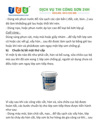 - Dùng vòi phun nước để rửa sạch các cặn bẩn ( đất, cát, bùn…) sau
đó làm khôbằng giẻ lau hoặc thổi khí nén.
- Dùng nạo, hoặc phun nước áp lực cao để loại bỏ bớt lớp gỉ.
Cuối cùng :
Dùng súng phun cát, máy mài hoặc giấy nhám …để tẩy hết lơp sơn
cũ hoặc các vết gỉ, vẩy hàn… sau đó được làm sạch lại bằng giẻ lau
hoặc khí nén và phảiđược sơn ngay một lớp sơn chống gỉ.
b) Chuẩn bị bề mặt thứ cấp
Vì một l{ do nào đó như phải cắt, hàn vá bổ sung, sửa chữa cục bộ
mà sau khi đã sơn xong 1 lớp sơn chống gỉ, người sử dụng chưa có
điều kiện sơn ngay lớp sơn tiếp theo.
Vì vậy sau khi các công việc cắt, hàn vá, sửa chữa cục bộ được
hoàn tất, các bước chuẩn bị cho lớp sơn tiếp theo được tiến hành
như sau:
- Dùng máy mài, bàn chải sắt, nạo… để tẩy sạch các vẩy hàn, lớp
sơn bị cháy do hàn cắt, lớp sơn bị hư hỏng do gia công cơ khí… sau
 