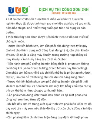 + Tất cả các sơ đồ sơn được tham khảo và kiểm tra qua kinh
nghiệm thực tế, được tính toán sao cho hiệu quả bảo vệ cao nhất,
đảm bảo chi phí nhỏ nhất trong suốt quá trình sử dụng và bảo
dưỡng.
+ Việc thi công sơn phun được tiến hành theo sơ đồ sơn thiết kế
chống ăn mòn.
- Trước khi tiến hành sơn, sơn cần phải pha đúng theo tỷ lệ quy
định và cho thêm dung môi đúng loại, đúng tỷ lệ, cần phải khuấy
kỹ sơn, tốt nhất là bằng máy khuấy, trong trường hợp không có
máy khuấy, cần khuấy bằng tay tối thiểu 5 phút.
- Tiến hành sơn phủ chống ăn mòn bằng thiết bị phun sơn không
có không khí (ví dụ Graco Buldog,Graco Monak hay Graco King).
Cho phép sơn bằng chổi ở các chi tiết nhỏ hoặc phức tạp như lưới,
tay vịn, lan can để tránh lãng phí sơn khi sơn bằng súng phun.
- Trước khi tiến hành phun sơn phủ chống ăn mòn cần phải thổi
khí làm sạch hết bụi và tiến hành sơn một lớp bằng chổi vào các vị
trí sơn khó bám như: các góc cạnh, mối hàn..
- Cần phải chọn đúng kích thước đầu phun và áp suất phun cho
từng loại sơn theo từng độ dày.
- Khi bắt đầu sơn và trong suốt quá trình sơn phải luôn kiểm tra độ
dày ướt của máy sơn, nếu thấy độ dày ướt còn chưa đúng cần hiệu
chỉnh ngay.
- Cần phải nghiêm chỉnh thực hiện đúng quy định kỹ thuật phun
 