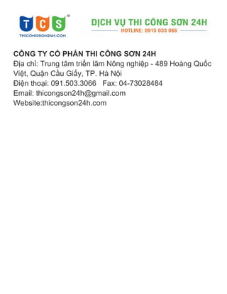 CÔNG TY CỔ PHẨN THI CÔNG SƠN 24H
Địa chỉ: Trung tâm triển lãm Nông nghiệp - 489 Hoàng Quốc
Việt, Quận Cầu Giấ i
Điện thoại: 091.503.3066 Fax: 04-73028484
Email: thicongson24h@gmail.com
Website:thicongson24h.com
 