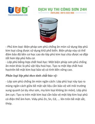 - Phủ kim loại: Biện pháp sơn phủ chống ăn mòn sử dụng lớp phủ
kim loại cũng được sử dụng khã phổ biến. Biện pháp này có thể
đảm bảo độ bền cơ học cao do lớp phủ kim loại chịu được va đập
tốt hơn lớp phủ hữu cơ.
- Lớp phủ bằng hợp chất hoá học: Một biện pháp sơn phủ chống
ăn mòn khác là phủ vật liệu hoá học. Tạo ra một lớp chất hoá
họctrên bề mặt kim loại bảo vệ có tính bền vững cao.
Phân loại lớp phủ theo tính chất bảo vệ:
- Lớp sơn phủ chống ăn mòn ngăn cách: Lớp phủ loại này tạo ra
màng ngăn cách giữa bề mặt vật liệu cần bảo vệ với môi trường
xung quanh (ví dụ như sơn, mạ kim loại không ăn mòn). Lớp phủ
âm cực: Tạo ra trên mặt kim loại cần bảo vệ một lớp kim loại phủ
có điện thế âm hơn. Vídụ phủ Zn, Sn, Cd, ... lên trên bề mặt sắt,
thép.
 
