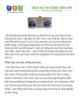 - Khi đó lớp phủ bị khuyết tật cục bộ thì kim loại cần bảo vệ vẫn
không bị ăn mòn. Lớp phủ ức chế: Tạo ra các chất ức chế ăn mòn
trên bề mặt kim loại 2.1.3.2. Sơn phủ Sơn và vecni là những sản
phẩm lỏng, có thể quét hoặc phun lên bề mặt vật liệu kim loại
hoặc phi kim loại để trang trí, bảo vệ chống ăn mòn kim loại hoặc
cách điện, diệt nấm mốc... Sơn là một hệ huyền phù gồm các hạt
mầu (oxit kim loại hoặc muối kim loại)phân tán trong chất kết dính
hữu cơ.
Phân loại sơn phủ chống ăn mòn:
- Sơn dầu thảo mộc: Thành phần chất tạo màng là dầu thực vật.
Loại sơn này thường không bền trong môi trường xâm thực. Sơn
dầu nhựa: Thành phần chất tạo màng là dầu thực vật và nhựa
(thiên nhiênhoặc nhân tạo). Loại sơn này thường dùng khá phổ
biến nhưng không thường dùng trongkỹ thuật. Sơn tổng hợp: Chất
tạo màu là nhựa tổng hợp, tên sơn theo tên nhựa như sơnepoxy,
alkyd… Sơn tổng hợp được sử dụng rộng rãi trong cả công nghiệp
và dân dụng.
 