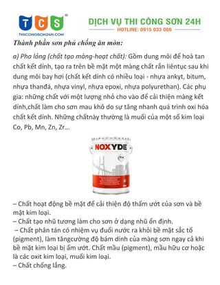 Thành phần sơn phủ chống ăn mòn:
a) Pha lỏng (chất tạo màng-hoạt chất): Gồm dung môi để hoà tan
chất kết dính, tạo ra trên bề mặt một màng chất rắn liêntục sau khi
dung môi bay hơi (chất kết dính có nhiều loại - nhựa ankyt, bitum,
nhựa thanđá, nhựa vinyl, nhựa epoxi, nhựa polyurethan). Các phụ
gia: những chất với một lượng nhỏ cho vào để cải thiện màng kết
dính,chất làm cho sơn mau khô do sự tăng nhanh quá trình oxi hóa
chất kết dính. Những chấtnày thường là muối của một số kim loại
Co, Pb, Mn, Zn, Zr…
– Chất hoạt động bề mặt để cải thiện độ thấm ướt của sơn và bề
mặt kim loại.
– Chất tạo nhũ tương làm cho sơn ở dạng nhũ ổn định.
– Chất phân tán có nhiệm vụ đuổi nước ra khỏi bề mặt sắc tố
(pigment), làm tăngcường độ bám dính của màng sơn ngay cả khi
bề mặt kim loại bị ẩm ướt. Chất mầu (pigment), mầu hữu cơ hoặc
là các oxit kim loại, muối kim loại.
– Chất chống lắng.
 