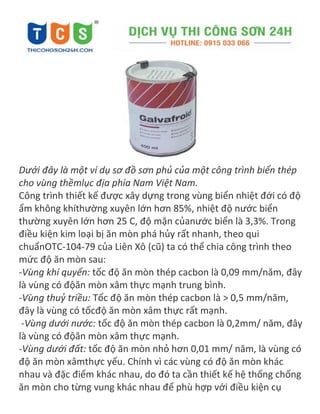 Dưới đây là một ví dụ sơ đồ sơn phủ của một công trình biển thép
cho vùng thềmlục địa phía Nam Việt Nam.
Công trình thiết kế được xây dựng trong vùng biển nhiệt đới có độ
ẩm không khíthường xuyên lớn hơn 85%, nhiệt độ nước biển
thường xuyên lớn hơn 25 C, độ mặn củanước biển là 3,3%. Trong
điều kiện kim loại bị ăn mòn phá hủy rất nhanh, theo qui
chuẩnOTC-104-79 của Liên Xô (cũ) ta có thể chia công trình theo
mức độ ăn mòn sau:
-Vùng khí quyển: tốc độ ăn mòn thép cacbon là 0,09 mm/năm, đây
là vùng có độăn mòn xâm thực mạnh trung bình.
-Vùng thuỷ triều: Tốc độ ăn mòn thép cacbon là > 0,5 mm/năm,
đây là vùng có tốcđộ ăn mòn xâm thực rất mạnh.
-Vùng dưới nước: tốc độ ăn mòn thép cacbon là 0,2mm/ năm, đây
là vùng có độăn mòn xâm thực mạnh.
-Vùng dưới đất: tốc độ ăn mòn nhỏ hơn 0,01 mm/ năm, là vùng có
độ ăn mòn xâmthực yếu. Chính vì các vùng có độ ăn mòn khác
nhau và đặc điểm khác nhau, do đó ta cần thiết kế hệ thống chống
ăn mòn cho từng vung khác nhau để phù hợp với điều kiện cụ
 