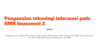 Pengenalan teknologi informasi pada
SMK Immanuel 2
Sebastian, S.E., M.M, Alex Cahyadi, B.Comp.Sc, M.InfoTech, Alip Hanoky, S.E, M.M, Petrus Sentoso
Tan, S.E., M.M, dan Raymond Wahyudi, S.E, M.M
 