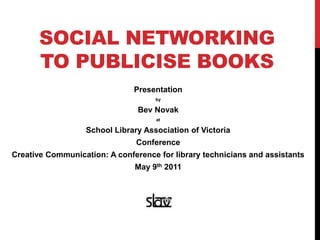 Social Networking to publicise books Presentation by  Bev Novak  at School Library Association of Victoria  Conference Creative Communication: A conference for library technicians and assistants May 9th 2011 