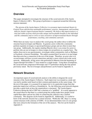 Social Networks and Organization Independent Study Final Paper
                               By Elizabeth Quintanilla


Overview
This paper attempted to investigate the structure of the social network of the Austin
Improv Collective (AIC). This group of performers is organized around the following
mission statement:

  The mission of the Austin Improv Collective is to promote improvisational theatre in
Central Texas and develop sustainable performance, practice, management, and teaching
skills for Austin's improvisational theatre community. We believe that improvisation is a
vital and viable art form which provides unique and invaluable benefits to the individual
 and the community and we strive to raise awareness of improvisational theatre through
                      performance, teaching, and community outreach.

While there are many ways to analyze this social group, the author chose to define the
structure based on troupes and Maestro. In general, actors within this community
perform regularly in troupes or special performance groups and are often in more than
one group. Additionally, the regular standing Maestro show is an avenue for actors to
perform who are not in troupes or whose troupes do not perform on a regular basis. The
author chose not to use questionnaires, investigate online communities such as MySpace
or Facebook, or known friendships. The author assumed that if an actor is in one troupe
then that actor has a connection to the rest of the troupe. Therefore, an actor who is in
several troupes will have several connections and play a more critical role in the social
network. Additionally, all the actors who performed in Maestro from the beginning of
August through November 3rd were treated as a single troupe. Using these assumptions,
the social network composed of 68 troupes and 173 performers during the time period
previously stated. The list of troupes and performers can be found in Appendix A.


Network Structure
An important aspect of social network analysis is the ability to diagram the social
structure of the Austin Improv Collective. Each improviser was treated as a node and
was tied to another node based on their common participation on the same troupe. For
the rest of this paper, it is assumed if an improviser is in a particular troupe then that
particular improviser will have a friendship tie. So, the following social network diagram
provides a quick look on how the organization is structured. The Austin Improv
Collective during the fall of 2007 has a structure of a “goldfish”. It is easily apparent to
the casual observer that there is a central group but certain nodes have greater social
capital than others and are key links in connecting the collective into a unified
community. This diagram can be found in Appendix B. Additionally, it is useful to
know if the network structure has a central structure. Within the AIC, there is a strong
central structure (with a density of 0.089). It was determined there were 22 core groups
that were critical in the formation of the rest of the analysis. This list can be found in
Appendix C.
 