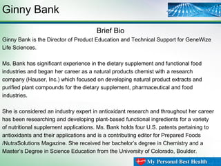 Ginny Bank
Brief Bio
Ginny Bank is the Director of Product Education and Technical Support for GeneWize
Life Sciences.
Ms. Bank has significant experience in the dietary supplement and functional food
industries and began her career as a natural products chemist with a research
company (Hauser, Inc.) which focused on developing natural product extracts and
purified plant compounds for the dietary supplement, pharmaceutical and food
industries.
She is considered an industry expert in antioxidant research and throughout her career
has been researching and developing plant-based functional ingredients for a variety
of nutritional supplement applications. Ms. Bank holds four U.S. patents pertaining to
antioxidants and their applications and is a contributing editor for Prepared Foods
/NutraSolutions Magazine. She received her bachelor’s degree in Chemistry and a
Master’s Degree in Science Education from the University of Colorado, Boulder.

 