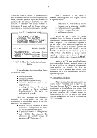 4




“Entrar no Modo de Estudos”, é gerado um caso                    Para a realização de um estudo o
base de tempo real e suas informações (fluxos nas        operador, de forma prática, fácil e rápida, executa
linhas, tensões e potência líquida nas barras) são       os seguintes passos:
exteriorizadas em um dos monitores. No outro
monitor, o operador tem acesso normal às                         1. seleciona o PO para modo de estudos
informações de tempo real, não ficando alheio ao                    (um caso base de tempo real é gerado);
que se passa no sistema enquanto realiza o estudo.               2. realiza as manobras desejadas;
                                                                 3. solicita a execução do estudo;
                                                                 4. analisa os resultados.

                                                                 Apesar de ser a tarefa de menor
                                                         prioridade dentro do sistema de análise de redes
                                                         em tempo real, o tempo de execução de um estudo
                                                         no METR (passo 3) não ultrapassa 30 segundos, o
                                                         que não chega a causar ansiedade ao operador. No
                                                         entanto, como só lhe é alocado o processador
                                                         quando não há nenhuma outra função de análise
                                                         de redes em tempo real em execução, pode-se
                                                         ainda reduzir este tempo a apenas alguns
                                                         segundos, bastando, para isso, alocar um
                                                         processador exclusivo para a execução do METR.

                                                                 Assim, o METR pode ser utilizado tanto
  FIGURA 3 - Menu das Funções de Análise de
                                                         na programação e instantes antes da manobra a
                  Redes
                                                         fim de se verificar os valores da programação,
                                                         como também em situações de alerta ou
                                                         emergência, onde o operador pode simular várias
        O operador pode simular manobras do seu
                                                         manobras a fim de levar o sistema para um estado
dia-a-dia tais como:
                                                         seguro de operação.
        • abrir/fechar linha;
                                                         4.1 Transferência sem pisca
        • desligar/ligar linha;
        • chavear banco de capacitores;
                                                                 Dentre as manobras de equipamentos do
        • seccionar barramento (ainda em
                                                         sistema elétrico realizadas com a supervisão do
          implantação);
                                                         Centro de Controle da CPFL, uma tem especial
        • e ainda pode alterar o valor de carga
                                                         importância: a transferência sem pisca. Esta
          ou geração na barra simulando
                                                         importância se deve à relevante freqüência com
          transferência/corte de carga ou
                                                         que essas manobras são realizadas devido ao
          redespacho de geração.
                                                         grande número de SE’s em 138kV com dupla
                                                         alimentação existentes na área de concessão da
        Além dos resultados das simulações
                                                         CPFL (Figura 4).
mostrados de forma gráfica nas telas que
representam os unifilares do sistema, o operador
tem ainda à sua disposição:
        • listas de violações de limites de tensão
           nas barras e carregamento nas linhas
           de transmissão/transformadores,
        • o grau de severidade da contingência e
        • um relatório das atuações dos
           elementos de controle (banco de
           capacitores, LTC e geradores).
 