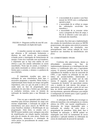5




                                                                 • a necessidade de se ajustar o caso base
                                                                   mensal do GCOI com a configuração
                                                                   operativa atual,
                                                                 • a necessidade de se refinar as cargas
                                                                   das subestações envolvidas nas
                                                                   manobras e
                                                                 • a necessidade de se executar várias
                                                                   vezes o programa de fluxo de carga, a
                                                                   fim de se detectar o pior caso para a
                                                                   realização das manobras.

                                                                 Isto posto, fica claro que a implementação
 FIGURA 4 - Diagrama unifilar de uma SE com              dos estudos de transferência sem pisca no METR
      alimentação em dupla derivação.                    proporcionam, não apenas uma sensível economia
                                                         de tempo despendido em simulações, mas
                                                         principalmente uma valiosa redução de riscos
         A manobra consiste em mudar o circuito          operativos nas manobras de transferências sem
que alimenta a SE realizando fechamento e                pisca.
abertura de anel através de seccionadores,
evitando assim a interrupção do fornecimento de          5.0 - COMENTÁRIOS FINAIS
energia. Como ela é realizada com seccionadores,
é importante que se faça uma análise do arco                     Conforme dito anteriormente, dentre as
elétrico a que eles estarão submetidos ao serem          dificuldades    encontradas      na    fase    de
manobrados. Neste tipo de estudo, o resultado é          implementação destacam-se a modelagem da rede
uma tabela mostrando os valores calculados e os          interna e a combinação dela com o equivalente
limites para a corrente, o alcance e a potência do       externo. O primeiro problema advém da baixa
arco (4)(5)(6).                                          redundância de medidas na área de concessão da
                                                         CPFL, o que implica na utilização de um alto
        É importante ressaltar que, para a               índice de pseudo-medidas, deteriorando a
realização de uma transferência deste tipo, é            qualidade do modelo em tempo real da rede
necessário programar a manobra. Desta forma, a           interna. O segundo, aparece no instante do
implementação desta função em tempo real ganha           “casamento de fronteira” do equivalente externo
importância, uma vez que ela pode (e deve) ser           com o modelo da rede interna. Isto porque o
usada tanto na fase de programação, para                 equivalente externo é gerado a partir de um caso
estipulação de uma data e horário que satisfaçam         base do GCOI atualizado quinzenalmente que,
as condições mínimas, como no instante da                inevitavelmente, apresenta diferenças com relação
realização da manobra para a sua liberação ou            à configuração do instante para o qual é gerado o
não.                                                     modelo da rede de interesse.

        Uma vez que o operador pode simular as                    A utilização do METR para investigar os
manobras para diversos patamares de carga com            efeitos de manobras e de contingências no sistema
enorme simplicidade, a realização do estudo de           elétrico da CPFL tem trazido simplificações e
transferência sem pisca através do METR traz             diminuição do tempo despendido para a
como benefício imediato a flexibilização de sua          realização de estudos de curto prazo e
programação. Além disto, os estudos com o                programação de manobras. Além disto, face à
METR trazem também como vantagens uma série              facilidade de utilização, o METR poderá ser
de simplificações em relação àqueles realizados          empregado com êxito no treinamento de novos
pela área de estudos de curto prazo. Dentre tais         operadores e aplicado também na elaboração de
simplificações, destacam-se a eliminação de              cursos de atualização do pessoal de operação.
vários passos no procedimento de estudo, como
por exemplo:
 