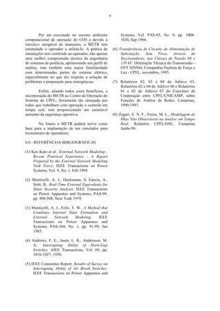 6




        Por ser executado no mesmo ambiente                  Systems, Vol. PAS-85, No. 9, pp. 1008-
computacional de operação do COS e devido à                  1020, Sep 1966.
interface amigável de manuseio, o METR tem
estimulado o operador a utilizá-lo. A prática de         (6) Transferência de Circuito de Alimentação de
simulações tem conferido ao operador, não apenas              Subestação, Sem Pisca, Através de
uma melhor compreensão técnica da engenharia                  Seccionadores, nas Classes de Tensão 69 e
de sistemas de potência, aprimorando seu perfil de            138 kV. Orientação Técnica da Transmissão -
análise, mas também uma maior familiaridade                   OTT 020504, Companhia Paulista de Força e
com determinadas partes do sistema elétrico,                  Luz - CPFL, novembro, 1995.
especialmente no que diz respeito a solução de
problemas e preparação para emergências.                 (7) Relatórios 02, 03 e 04 do Aditivo 03,
                                                             Relatórios 02 e 04 do Aditivo 06 e Relatórios
        Enfim, aliando todos esses benefícios, a             01 e 02 do Aditivo 07 do Convênio de
incorporação do METR ao Centro de Operação do                Cooperação entre CPFL/UNICAMP, sobre
Sistema da CPFL, ferramenta tão almejada por                 Funções de Análise de Redes, Campinas,
todos que trabalham com operação e controle em               1990-1997.
tempo real, tem proporcionado um estimável
aumento da segurança operativa.                          (8) Zagari, E. N. F., Freire, M. L., Modelagem de
                                                              Ilhas Não Observáveis na Análise em Tempo
       No futuro o METR poderá servir como                    Real. Relatório CPFL/OSE, Campinas
base para a implantação de um simulador para                  Junho/96.
treinamento de operadores.

6.0 - REFERÊNCIAS BIBLIOGRÁFICAS

(1) Ken Kato et al.. External Network Modeling -
     Recent Practical Experience - A Report
     Prepared by the External Network Modeling
     Task Force, IEEE Transactions on Power
     Systems, Vol. 9, No. 1, Feb 1994.

(2) Monticelli, A. J., Deckmann, S, Garcia, A.,
    Stott, B.. Real-Time External Equivalents for
    Static Security Analysis. IEEE Transactions
    on Power Apparatus and Systems, PAS-98,
    pp. 498-508, New York 1979.

(3) Monticelli, A. J., Felix, F. W.. A Method that
    Combines Internal State Estimation and
    External      Network       Modeling.   IEEE
    Transactions on Power Apparatus and
    Systems, PAS-104, No. 1, pp. 91-99, Jan
    1985.

(4) Andrews, F. E., Janes, L. R., Andersson, M.
     A.. Interrupting Ability of Horn-Gap
     Switches. AIEE Transactions, Vol. 69, pp.
     1016-1027, 1950.

(5) IEEE Committee Report. Results of Survey on
     Interrupting Ability of Air Break Switches.
     IEEE Transactions on Power Apparatus and
 