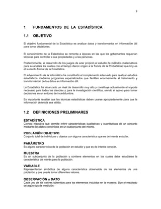 8
1 FUNDAMENTOS DE LA ESTADÍSTICA
1.1 OBJETIVO
El objetivo fundamental de la Estadística es analizar datos y transformarlos en información útil
para tomar decisiones.
El conocimiento de la Estadística se remonta a épocas en las que los gobernantes requerían
técnicas para controlar a sus propiedades y a las personas.
Posteriormente, el desarrollo de los juegos de azar propició el estudio de métodos matemáticos
para su análisis los cuales con el tiempo dieron origen a la Teoría de la Probabilidad que hoy es
el sustento formal de la Estadística.
El advenimiento de la informática ha constituido el complemento adecuado para realizar estudios
estadísticos mediante programas especializados que facilitan enormemente el tratamiento y
transformación de los datos en información útil.
La Estadística ha alcanzado un nivel de desarrollo muy alto y constituye actualmente el soporte
necesario para todas las ciencias y para la investigación científica, siendo el apoyo para tomar
decisiones en un entorno de incertidumbre.
Es importante resaltar que las técnicas estadísticas deben usarse apropiadamente para que la
información obtenida sea válida.
1.2 DEFINICIONES PRELIMINARES
ESTADÍSTICA
Ciencia inductiva que permite inferir características cualitativas y cuantitativas de un conjunto
mediante los datos contenidos en un subconjunto del mismo.
POBLACIÓN OBJETIVO
Conjunto total de individuos u objetos con alguna característica que es de interés estudiar.
PARÁMETRO
Es alguna característica de la población en estudio y que es de interés conocer.
MUESTRA
Es un subconjunto de la población y contiene elementos en los cuales debe estudiarse la
característica de interés para la población.
VARIABLE
Representación simbólica de alguna característica observable de los elementos de una
población y que puede tomar diferentes valores.
OBSERVACIÓN o DATO
Cada uno de los valores obtenidos para los elementos incluidos en la muestra. Son el resultado
de algún tipo de medición.
 