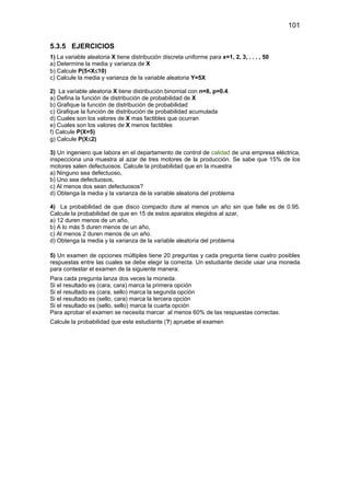 101
5.3.5 EJERCICIOS
1) La variable aleatoria X tiene distribución discreta uniforme para x=1, 2, 3, . . . , 50
a) Determine la media y varianza de X
b) Calcule P(5<X≤10)
c) Calcule la media y varianza de la variable aleatoria Y=5X
2) La variable aleatoria X tiene distribución binomial con n=8, p=0.4.
a) Defina la función de distribución de probabilidad de X
b) Grafique la función de distribución de probabilidad
c) Grafique la función de distribución de probabilidad acumulada
d) Cuales son los valores de X mas factibles que ocurran
e) Cuales son los valores de X menos factibles
f) Calcule P(X=5)
g) Calcule P(X≤2)
3) Un ingeniero que labora en el departamento de control de calidad de una empresa eléctrica,
inspecciona una muestra al azar de tres motores de la producción. Se sabe que 15% de los
motores salen defectuosos. Calcule la probabilidad que en la muestra
a) Ninguno sea defectuoso,
b) Uno sea defectuosos,
c) Al menos dos sean defectuosos?
d) Obtenga la media y la varianza de la variable aleatoria del problema
4) La probabilidad de que disco compacto dure al menos un año sin que falle es de 0.95.
Calcule la probabilidad de que en 15 de estos aparatos elegidos al azar,
a) 12 duren menos de un año,
b) A lo más 5 duren menos de un año,
c) Al menos 2 duren menos de un año.
d) Obtenga la media y la varianza de la variable aleatoria del problema
5) Un examen de opciones múltiples tiene 20 preguntas y cada pregunta tiene cuatro posibles
respuestas entre las cuales se debe elegir la correcta. Un estudiante decide usar una moneda
para contestar el examen de la siguiente manera:
Para cada pregunta lanza dos veces la moneda.
Si el resultado es (cara, cara) marca la primera opción
Si el resultado es (cara, sello) marca la segunda opción
Si el resultado es (sello, cara) marca la tercera opción
Si el resultado es (sello, sello) marca la cuarta opción
Para aprobar el examen se necesita marcar al menos 60% de las respuestas correctas.
Calcule la probabilidad que este estudiante (?) apruebe el examen
 