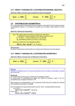 104
5.4.1 MEDIA Y VARIANZA DE LA DISTRIBUCIÓN BINOMIAL NEGATIVA
Definición: Media y Varianza para la Distribución Binomial Negativa
Media: µ = E[X] =
p
k
, Varianza: σ2
= V[X] = )
( 1
p
1
p
k
−
5.5 DISTRIBUCIÓN GEOMÉTRICA
Es un caso especial de la distribución binomial negativa, cuando k=1. Es decir interesa conocer
la probabilidad respecto a la cantidad de ensayos que se realizan hasta obtener el primer
“éxito”
Definición: Distribución Geométrica
Sean X: Variable aleatoria discreta con Distribución Geométrica
(cantidad de ensayos realizados hasta obtener el primer ‘éxito’)
x = 1, 2, 3, ... (valores factibles para la variable X)
p: probabilidad constante de "éxito" en cada ensayo
Entonces la distribución de probabilidad de X es:
P(X=x) = f(x) = p(1-p)x-1
, x = 1, 2, 3, ...
Demostración
Se obtiene directamente haciendo k=1 en el modelo de la distribución binomial negativa.
5.5.1 MEDIA Y VARIANZA DE LA DISTRIBUCIÓN GEOMÉTRICA
Definición: Media y Varianza para la Distribución Geométrica
Media: µ = E[X] =
p
1
, Varianza: σ2
= V[X] = )
( 1
p
1
p
1
−
Ejemplo.
Calcule la probabilidad que en el quinto lanzamiento de tres monedas se obtengan tres sellos
por primera vez.
Respuesta:
En el experimento de lanzar tres monedas hay 8 resultados posibles.
En cada ensayo la probabilidad que salgan tres sellos es constante e igual a 1/8 y la
probabilidad que no salgan tres sellos es 7/8.
Estos ensayos son independientes, y por la pregunta concluimos que la variable de interés X
tiene distribución geométrica con p=1/8,
Sea X: Cantidad de ensayos hasta obtener el primer “éxito” (variable aleatoria discreta)
x = 1, 2, 3, . . .
P(X=x) = f(x) = (1/8)(7/8)
x-1
, x=1, 2, 3, ...
Por lo tanto
P(X=5) = f(5) = (1/8)(7/8)
5-1
= 0.0733
 