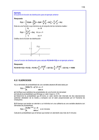 116
Ejemplo.
Encuentre la función de distribución para el ejemplo anterior
Respuesta
F(x) =
x x
0
2
f(t)dt (t 2)dt
5
−∞
= +
∫ ∫ =
2
x
0
2 t
( 2t)
5 2
+ =
2
5
(
2
x
2x)
2
+
Esta es una función cuyo dominio es el conjunto de los números reales::
F(x) =
2
0, x 0
2 x
( 2x), 0 x 1
5 2
1, x 1
<



+ ≤ <


≥


Gráfico de la función de distribución
Use la Función de Distribución para calcular P(1/4<X<1/2) en el ejemplo anterior
Respuesta
P(1/4<X<1/2) = F(1/2) – F(1/4) =
2
5
(
2
(1/2)
2(1/2))
2
+ -
2
5
(
2
(1/ 4)
2(1/ 4))
2
+ = 19/80
6.2.1 EJERCICIOS
1) La densidad de probabilidad de una variable aleatoria X está dada por
4 4
630x (1 x) ,0 x 1
f(x)
0, otro x
 − < <
= 

a) Verifique que satisface las propiedades de una función de densidad
c) Calcule la probabilidad que X tenga un valor mayor a 0.75.
e) Determine la probabilidad que X tome un valor dentro del intervalo de dos desviaciones
estándar alrededor de la media y compare con el valor proporcionado por el Teorema de
Chebyshev.
2) El tiempo que tardan en atender a un individuo en una cafetería es una variable aleatoria con
densidad de probabilidad
0.25X
0.25e ,x 0
f(x)
0, otro x
−
 >
= 

, x en minutos
Calcule la probabilidad que el tiempo que tardan en atenderlo sea más de 5 minutos
 