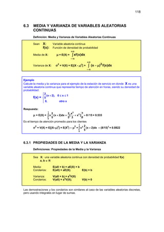 118
6.3 MEDIA Y VARIANZA DE VARIABLES ALEATORIAS
CONTINUAS
Definición: Media y Varianza de Variables Aleatorias Continuas
Sean X: Variable aleatoria continua
f(x): Función de densidad de probabilidad
Media de X: µ = E(X) = ∫
+∞
∞
−
dx
)
x
(
xf
Varianza de X: σ2
= V(X) = E[(X - µ)2
] = ∫
+∞
∞
−
µ
− dx
)
x
(
f
)
x
( 2
Ejemplo
Calcule la media y la varianza para el ejemplo de la estación de servicio en donde X es una
variable aleatoria continua que representa tiempo de atención en horas, siendo su densidad de
probabilidad:
f(x) =
2
(x 2), 0 x 1
5
0, otro x

+ ≤ ≤




Respuesta:
µ = E(X) =
1 3
2
0
1
2 2 x
x (x 2)dx [ x ] 8/15
0
5 5 3
+ = + =
∫ = 0.533
Es el tiempo de atención promedio para los clientes
σ2
= V(X) = E[(X–µ)2
] = E(X2
) – µ2
=
1
2
0
2
x (x 2)dx
5
+
∫ – (8/15)2
= 0.0822
6.3.1 PROPIEDADES DE LA MEDIA Y LA VARIANZA
Definiciones: Propiedades de la Media y la Varianza
Sea X: una variable aleatoria continua con densidad de probabilidad f(x)
a, b ∈ ℜ
Media: E(aX + b) = aE(X) + b
Corolarios: E(aX) = aE(X); E(b) = b
Varianza: V(aX + b) = a2
V(X)
Corolarios: V(aX) = a2
V(X); V(b) = 0
Las demostraciones y los corolarios son similares al caso de las variables aleatorias discretas,
pero usando integrales en lugar de sumas.
 