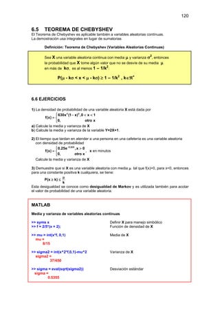 120
6.5 TEOREMA DE CHEBYSHEV
El Teorema de Chebyshev es aplicable también a variables aleatorias contínuas.
La demostración usa integrales en lugar de sumatorias
Definición: Teorema de Chebyshev (Variables Aleatorias Continuas)
Sea X una variable aleatoria continua con media µ y varianza σ2
, entonces
la probabilidad que X tome algún valor que no se desvíe de su media µ
en más de kσ, es al menos 1 – 1/k2
:
P(µ - kσ < x < µ - kσ) ≥ 1 – 1/k2
, k∈ℜ+
6.6 EJERCICIOS
1) La densidad de probabilidad de una variable aleatoria X está dada por
4 4
630x (1 x) ,0 x 1
f(x)
0, otro x
 − < <
= 

a) Calcule la media y varianza de X
b) Calcule la media y varianza de la variable Y=2X+1.
2) El tiempo que tardan en atender a una persona en una cafetería es una variable aleatoria
con densidad de probabilidad
0.25X
0.25e ,x 0
f(x)
0, otro x
−
 >
= 

, x en minutos
Calcule la media y varianza de X
3) Demuestre que si X es una variable aleatoria con media µ tal que f(x)=0, para x<0, entonces
para una constante positiva k cualquiera, se tiene:
P(x ≥ k) ≤
k
µ
Esta desigualdad se conoce como desigualdad de Markov y es utilizada también para acotar
el valor de probabilidad de una variable aleatoria.
MATLAB
Media y varianza de variables aleatorias continuas
>> syms x Definir X para manejo simbólico
>> f = 2/5*(x + 2); Función de densidad de X
>> mu = int(x*f, 0,1) Media de X
mu =
8/15
>> sigma2 = int(x^2*f,0,1)-mu^2 Varianza de X
sigma2 =
37/450
>> sigma = eval(sqrt(sigma2)) Desviación estándar
sigma =
0.5355
 
