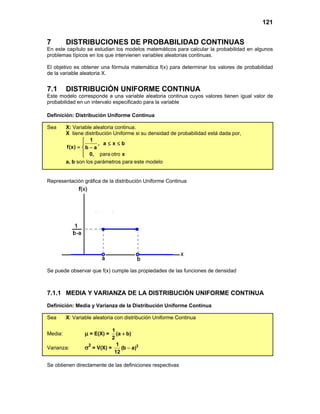 121
7 DISTRIBUCIONES DE PROBABILIDAD CONTINUAS
En este capítulo se estudian los modelos matemáticos para calcular la probabilidad en algunos
problemas típicos en los que intervienen variables aleatorias continuas.
El objetivo es obtener una fórmula matemática f(x) para determinar los valores de probabilidad
de la variable aleatoria X.
7.1 DISTRIBUCIÓN UNIFORME CONTINUA
Este modelo corresponde a una variable aleatoria continua cuyos valores tienen igual valor de
probabilidad en un intervalo especificado para la variable
Definición: Distribución Uniforme Continua
Sea X: Variable aleatoria continua.
X tiene distribución Uniforme si su densidad de probabilidad está dada por,
1
, a x b
f(x) b a
0, x

≤ ≤

= −


 para otro
a, b son los parámetros para este modelo
Representación gráfica de la distribución Uniforme Continua
Se puede observar que f(x) cumple las propiedades de las funciones de densidad
7.1.1 MEDIA Y VARIANZA DE LA DISTRIBUCIÓN UNIFORME CONTINUA
Definición: Media y Varianza de la Distribución Uniforme Continua
Sea X: Variable aleatoria con distribución Uniforme Continua
Media: µ = E(X) =
1
(a b)
2
+
Varianza: σ2
= V(X) = 2
1
(b a)
12
−
Se obtienen directamente de las definiciones respectivas
 