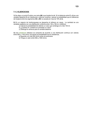 123
7.1.3 EJERCICIOS
1) Se elige un punto C sobre una recta AB cuya longitud es k. Si la distancia entre C y A es una
variable aleatoria X con distribución uniforme continua, calcule la probabilidad que la diferencia
de longitud entre los segmentos AC y BC no exceda en mas de 10% de k.
2) En un negocio de hamburguesas se despacha el refresco en vasos. La cantidad es una
variables aleatoria con una distribución uniforme entre 130 y 160 ml. (mililitros)
a) Calcule la probabilidad de obtener un vaso que contenga a lo más 140 ml.
b) ¿Cuántos ml. contiene en promedio un vaso?
c) Obtenga la varianza para la variable aleatoria
3) Una resistencia eléctrica se comporta de acuerdo a una distribución continua con valores
entre 900 y 1100 ohms. Encuentre la probabilidad que la resistencia,
a) Aguante a lo más 950 ohms antes de quemarse
b) Tenga un valor entre 950 y 1050 ohms.
 