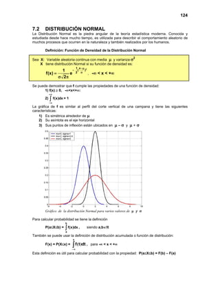 124
7.2 DISTRIBUCIÓN NORMAL
La Distribución Normal es la piedra angular de la teoría estadística moderna. Conocida y
estudiada desde hace mucho tiempo, es utilizada para describir el comportamiento aleatorio de
muchos procesos que ocurren en la naturaleza y también realizados por los humanos.
Definición: Función de Densidad de la Distribución Normal
Sea X: Variable aleatoria continua con media µ y varianza σ2
X tiene distribución Normal si su función de densidad es:
2
1 x
( )
2
1
f(x) e
2
−µ
−
σ
=
σ π
, -∞ < x < +∞
Se puede demostrar que f cumple las propiedades de una función de densidad:
1) f(x) ≥ 0, -∞<x<+∞:
2) f(x)dx
+∞
−∞
∫ = 1
La gráfica de f es similar al perfil del corte vertical de una campana y tiene las siguientes
características:
1) Es simétrica alrededor de µ
2) Su asíntota es el eje horizontal
3) Sus puntos de inflexión están ubicados en µ – σ y µ + σ
Gráfico de la distribución Normal para varios valores de µ y σ
Para calcular probabilidad se tiene la definición
P(a≤X≤b) =
b
a
f(x)dx
∫ , siendo a,b∈ℜ
También se puede usar la definición de distribución acumulada o función de distribución:
F(x) = P(X≤x) = ∫∞
−
x
dt
t
f )
( , para -∞ < x < +∞
Esta definición es útil para calcular probabilidad con la propiedad: P(a≤X≤b) = F(b) – F(a)
 
