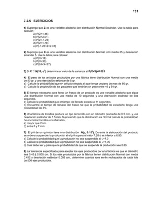 131
7.2.5 EJERCICIOS
1) Suponga que Z es una variable aleatoria con distribución Normal Estándar. Use la tabla para
calcular:
a) P(Z<1.45)
b) P(Z>2.01)
c) P(Z<-1.24)
d) P(Z>1.78)
e) P(-1.25<Z<2.31)
2) Suponga que X es una variable aleatoria con distribución Normal, con media 25 y desviación
estándar 5. Use la tabla para calcular
a) P(X<18)
b) P(X>30)
c) P(24<X<27)
3) Si X ~ N(10, σ2
) determine el valor de la varianza si P(X<9)=0.025
4) El peso de los artículos producidos por una fábrica tiene distribución Normal con una media
de 50 gr. y una desviación estándar de 5 gr.
a) Calcule la probabilidad que un artículo elegido al azar tenga un peso de mas de 60 gr.
b) Calcule la proporción de los paquetes que tendrían un peso entre 46 y 54 gr.
5) El tiempo necesario para llenar un frasco de un producto es una variable aleatoria que sigue
una distribución Normal con una media de 10 segundos y una desviación estándar de dos
segundos.
a) Calcule la probabilidad que el tiempo de llenado exceda a 11 segundos
b) Encuentre el tiempo de llenado del frasco tal que la probabilidad de excederlo tenga una
probabilidad de 3%
6) Una fábrica de tornillos produce un tipo de tornillo con un diámetro promedio de 6.5 mm. y una
desviación estándar de 1.5 mm. Suponiendo que la distribución es Normal calcule la probabilidad
de encontrar tornillos con diámetro,
a) mayor que 7mm.
b) entre 6 y 7 mm.
7) El pH de un químico tiene una distribución N(µ, 0.102
). Durante la elaboración del producto
se ordena suspender la producción si el pH supera el valor 7.20 o es inferior a 6.80.
a) Calcule la probabilidad que la producción no sea suspendida si µ=7.0
b) Calcule la probabilidad que la producción no sea suspendida si µ=7.05
c) Cual debe ser µ para que la probabilidad de que se suspenda la producción sea 0.85
8) La tolerancia especificada para aceptar los ejes producidos por una fábrica es que el diámetro
sea 0.45 ± 0.005 cm. Si los ejes producidos por la fábrica tienen distribución Normal con media
0.452 y desviación estándar 0.003 cm., determine cuantos ejes serán rechazados de cada lote
de 500 ejes producidos.
 