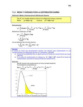 134
7.3.1 MEDIA Y VARIANZA PARA LA DISTRIBUCIÓN GAMMA
Definición: Media y Varianza para la Distribución Gamma
Sea X una variable aleatoria continua con distribución Gamma, entonces
Media: µ = E(X) = αβ Varianza: σ2
= V(X) = αβ2
Demostración
µ = xf(x)dx
∞
−∞
∫ = 1 x /
0
1
x x e dx
( )
∞
α− − β
α
β Γ α
∫ = x /
0
1
x e dx
( )
∞
α − β
α
β Γ α
∫
Mediante la sustitución y = x/β
µ = y
0
1
( y) e dy
( )
∞
α −
α
β β
β Γ α
∫
= y
0
y e dy
( )
∞
α −
β
Γ α ∫
Con la definición de la función Gamma:
= ( 1)
( )
β
Γ α +
Γ α
= ( )
( )
β
αΓ α = αβ
Γ α
Ejemplo
El tiempo en horas que semanalmente requiere una máquina para mantenimiento es una
variable aleatoria con distribución gamma con parámetros α=3, β=2
a) Encuentre la probabilidad que en alguna semana el tiempo de mantenimiento sea mayor
a 8 horas
b) Si el costo de mantenimiento en dólares es C = 30X + 2X2
, siendo X el tiempo de
mantenimiento, encuentre el costo promedio de mantenimiento.
Solución
Sea X: duración del mantenimiento en horas (variable aleatoria)
Su densidad de probabilidad es:
f(x) = 1 x / 3 1 x / 2 2 x / 2
3
1 1 1
x e x e x e
16
( ) 2 (3)
α− − β − − −
α
= =
β Γ α Γ
Gráfico de la función de densidad para el ejemplo
 