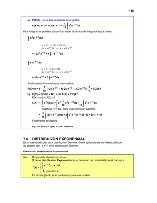 135
a) P(X>8) es el área resaltada en el gráfico
P(X>8) = 1 – P(X≤8) = 1 –
8
2 x / 2
0
1
x e dx
16
−
∫
Para integrar se pueden aplicar dos veces la técnica de integración por partes:
∫
−
dx
e
x 2
x
2 /
,
u = x2
⇒ du = 2x dx
dv = e-x/2
dx ⇒ v = –2 e-x/2
= –2x2
e-x/2
+ 4 x / 2
x e dx
−
∫
x / 2
x e dx
−
∫
u = x ⇒ du = dx
dv = e-x/2
dx ⇒ v = –2 e-x/2
= –2x e-x/2
+ 2 x / 2
e dx
−
∫
Sustituyendo los resultados intermedios,
P(X>8) = 1 –
1
16
2 -x/2 -x/2 -x/2 8
-2x e 4(-2x e 2(-2 e ))
0
 
+ +
  = 0.2381
b) E(C) = E(30X + 2X2
) = 30 E(X) + 2 E(X2
)
E(X) = αβ = 3(2) = 6
E(X2
) = 2
x f(x)dx
∞
−∞
∫ = 2 2 x / 2
0
1
x x e dx
16
∞
−
∫ = 4 x / 2
0
1
x e dx
16
∞
−
∫
Sustituya y = x/2 para usar la función Gamma
= 4 y
0
1
(2y) e (2dy)
16
∞
−
∫ = 4 y
0
2 y e dy
∞
−
∫ = 2Γ(5) = 2(4!) = 48
Finalmente se obtiene
E(C) = 30(6) + 2(48) = 276 dólares
7.4 DISTRIBUCIÓN EXPONENCIAL
Es un caso particular de la distribución Gamma y tiene aplicaciones de interés práctico.
Se obtiene con α = 1 en la distribución Gamma
Definición: Distribución Exponencial
Sea X: Variable aleatoria continua
X tiene distribución Exponencial si su densidad de probabilidad está dada por
x /
1
e , x 0
f(x)
0, x
− β

>

β
= 

 para otro
En donde β > 0, es el parámetro para este modelo
 