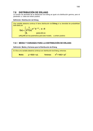 144
7.8 DISTRIBUCIÓN DE ERLANG
La función de densidad de la distribución de Erlang es igual a la distribución gamma, pero el
parámetro α debe ser entero positivo.
Definición: Distribución de Erlang
Una variable aleatoria continua X tiene distribución de Erlang si su densidad de probabilidad
está dada por
.
1 x /
1
x e , x 0
( )
f(x)
0, x
α− − β
α

>

β Γ α
= 

 para otro
α>0, β>0 son los parámetros para este modelo, α entero positivo
7.8.1 MEDIA Y VARIANZA PARA LA DISTRIBUCIÓN DE ERLANG
Definición: Media y Varianza para la Distribución de Erlang
Si X es una variable aleatoria continua con distribución de Erlang, entonces
Media: µ = E(X) = αβ, Varianza: σ2
= V(X) = αβ2
 