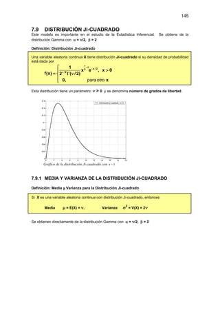 145
7.9 DISTRIBUCIÓN JI-CUADRADO
Este modelo es importante en el estudio de la Estadística Inferencial. Se obtiene de la
distribución Gamma con α = ν/2, β = 2
Definición: Distribución Ji-cuadrado
Una variable aleatoria continua X tiene distribución Ji-cuadrado si su densidad de probabilidad
está dada por
1
x / 2
2
/ 2
1
x e , x 0
f(x) 2 ( /2)
0, x
ν
−
−
ν

>

= Γ ν


 para otro
Esta distribución tiene un parámetro: ν > 0 y se denomina número de grados de libertad.
Gráfico de la distribución Ji-cuadrado con ν = 5
7.9.1 MEDIA Y VARIANZA DE LA DISTRIBUCIÓN JI-CUADRADO
Definición: Media y Varianza para la Distribución Ji-cuadrado
Si X es una variable aleatoria continua con distribución Ji-cuadrado, entonces
Media µ = E(X) = ν, Varianza: σ2
= V(X) = 2ν
Se obtienen directamente de la distribución Gamma con α = ν/2, β = 2
 