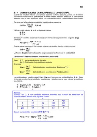 153
8.1.4 DISTRIBUCIONES DE PROBABILIDAD CONDICIONAL
Cuando se estudian más de una variable aleatoria en forma conjunta, puede ser de interés
conocer la distribución de probabilidad de cada variable aleatoria dado que la otra variable
aleatoria toma un valor específico. Estas funciones se denominan Distribuciones Condicionales
Recordemos la fórmula de probabilidad condicional para eventos,
P(A|B) =
P(A B)
P(B)
∩
, P(B) ≠ 0
Definamos los eventos A, B de la siguiente manera
A: X=x
B: Y=y
Siendo X, Y variables aleatorias discretas con distribución de probabilidad conjunta f(x,y),
Entonces,
P(X=x|Y=y) =
P(X x,Y y)
P(Y y)
= =
=
Que se puede expresar con la notación establecida para las distribuciones conjuntas:
f(x|y) =
f(x,y)
h(y)
La función f(x|y) también satisface las propiedades de las funciones de probabilidad
Definiciones: Distribuciones de Probabilidad Condicional
Sean X, Y: Variables aleatorias discretas
f(x, y): Distribución de probabilidad conjunta
Entonces,
f(x|y) =
f(x,y)
h(y)
Es la distribución condicional de X dado que Y=y
f(y|x) =
f(x,y)
g(x)
Es la distribución condicional de Y dado que X=x
Las distribuciones condicionales f(x|y), f(y|x) son funciones de probabilidad de X, Y. Estas
funciones cumplen las propiedades establecidas y pueden usarse para calcular probabilidad
condicional.
1) f(x|y) ≥ 0, x∈ℜ, f(y|x) ≥ 0, y∈ℜ
2)
x
f(x | y) 1
=
∑ ,
y
f(y | x) 1
=
∑
Ejemplo.
Suponga que X, Y son variables aleatorias discretas cuya función de distribución de
probabilidad está descrita en el siguiente cuadro:
X
0 1 2 h(y)
1 0.1 0.2 0.05 0.35
2 0.3 0.1 0.25 0.65
g(x) 0.4 0.3 0.3 1
Calcule la probabilidad condicional P(X=2 | Y=1)
P(X=2 | Y=1) = f(2 | 1) =
f(2,1) 0.05
h(1) 0.35
= = 0.1429
Y
 