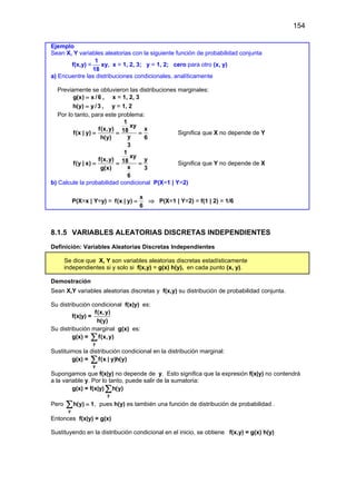 154
Ejemplo
Sean X, Y variables aleatorias con la siguiente función de probabilidad conjunta
f(x,y) =
1
18
xy, x = 1, 2, 3; y = 1, 2; cero para otro (x, y)
a) Encuentre las distribuciones condicionales, analíticamente
Previamente se obtuvieron las distribuciones marginales:
g(x) x /6
= , x = 1, 2, 3
h(y) y/3
= , y = 1, 2
Por lo tanto, para este problema:
1
xy
f(x,y) x
18
f(x | y)
y
h(y) 6
3
= = = Significa que X no depende de Y
1
xy
f(x,y) y
18
f(y | x)
x
g(x) 3
6
= = = Significa que Y no depende de X
b) Calcule la probabilidad condicional P(X=1 | Y=2)
P(X=x | Y=y) =
x
f(x | y)
6
= ⇒ P(X=1 | Y=2) = f(1 | 2) = 1/6
8.1.5 VARIABLES ALEATORIAS DISCRETAS INDEPENDIENTES
Definición: Variables Aleatorias Discretas Independientes
Se dice que X, Y son variables aleatorias discretas estadísticamente
independientes si y solo si f(x,y) = g(x) h(y), en cada punto (x, y).
Demostración
Sean X,Y variables aleatorias discretas y f(x,y) su distribución de probabilidad conjunta.
Su distribución condicional f(x|y) es:
f(x|y) =
f(x,y)
h(y)
Su distribución marginal g(x) es:
g(x) =
y
f(x,y)
∑
Sustituimos la distribución condicional en la distribución marginal:
g(x) =
y
f(x | y)h(y)
∑
Supongamos que f(x|y) no depende de y. Esto significa que la expresión f(x|y) no contendrá
a la variable y. Por lo tanto, puede salir de la sumatoria:
g(x) = f(x|y)
y
h(y)
∑
Pero
y
h(y) 1
=
∑ , pues h(y) es también una función de distribución de probabilidad .
Entonces f(x|y) = g(x)
Sustituyendo en la distribución condicional en el inicio, se obtiene f(x,y) = g(x) h(y)
 