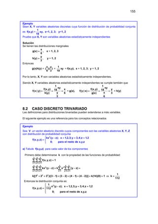 155
Ejemplo
Sean X, Y variables aleatorias discretas cuya función de distribución de probabilidad conjunta
es f(x,y) =
1
18
xy, x=1, 2, 3; y=1, 2
Pruebe que X, Y son variables aleatorias estadísticamente independientes
Solución
Se tienen las distribuciones marginales
x
g(x)
6
= , x = 1, 2, 3
y
h(y)
3
= , y = 1, 2
Entonces
g(x)h(y) =
x y
( )( )
6 3
=
1
18
xy = f(x,y), x = 1, 2, 3; y = 1, 2
Por lo tanto, X, Y son variables aleatorias estadísticamente independientes.
Siendo X, Y variables aleatorias estadísticamente independientes se cumple también que
1
xy
f(x,y) x
18
f(x | y)
y
h(y) 6
3
= = = = g(x),
1
xy
f(x,y) y
18
f(y | x)
x
g(x) 3
6
= = = = h(y)
8.2 CASO DISCRETO TRIVARIADO
Las definiciones para distribuciones bivariadas pueden extenderse a más variables.
El siguiente ejemplo es una referencia para los conceptos relacionados
Ejemplo
Sea V un vector aleatorio discreto cuyos componentes son las variables aleatorias X, Y, Z
con distribución de probabilidad conjunta
2
kx (y z); x 1,2,3;y 3,4;z 1,2
f(x,y,z)
0; para el resto de x,y,z
 − = = =
= 

a) Tabule f(x,y,z) para cada valor de los componentes
Primero debe determinarse k con la propiedad de las funciones de probabilidad:
3 4 2
x 1 y 3 z 1
f(x,y,z) 1
= = =
=
∑∑∑
3 4 2 3 4 2
2 2
x 1 y 3 z 1 x 1 y 3 z 1
2 2 2
kx (y z) k x (y z)
1
k[(1 2 3 )((3 1) (3 2) (4 1) (4 2))] k(14)(8) 1 k
112
= = = = = =
−
= −
=
+ + − + − + − + − = = ⇒ =
∑∑∑ ∑ ∑∑
Entonces la distribución conjunta es:
2
1
x (y z); x 1,2,3;y 3,4;z 1,2
f(x,y,z) 112
0; para el resto de x,y,z

− = = =

= 


 