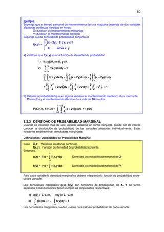 160
Ejemplo.
Suponga que el tiempo semanal de mantenimiento de una máquina depende de dos variables
aleatorias continuas medidas en horas:
X: duración del mantenimiento mecánico
Y: duración el mantenimiento eléctrico
Suponga que la densidad de probabilidad conjunta es
f(x,y) =
2
(x 2y), 0 x, y 1
3
0, otros x, y

+ ≤ ≤




a) Verifique que f(x, y) es una función de densidad de probabilidad
1) f(x,y)≥0, x∈ℜ, y∈ℜ.
2) f(x,y)dxdy 1
∞ ∞
−∞ −∞
=
∫ ∫
1 1 1 1
0 0 0 0
2 2
f(x,y)dxdy (x 2y)dxdy (x 2y)dxdy
3 3
∞ ∞
−∞ −∞
= + = +
∫ ∫ ∫∫ ∫∫
=
1 1
2
1 2 1
0 0
0 0
2 x 2 1 2 y
[ 2xy] dy ( 2y)dy [ y ] 1
3 2 3 2 3 2
+ = + = + =
∫ ∫
b) Calcule la probabilidad que en alguna semana, el mantenimiento mecánico dure menos de
15 minutos y el mantenimiento eléctrico dure más de 30 minutos
P(X≤1/4, Y≥1/2) =
1 1/ 4
1/ 2 0
2
(x 2y)dxdy
3
+
∫ ∫ = 13/96
8.3.3 DENSIDAD DE PROBABILIDAD MARGINAL
Cuando se estudian más de una variable aleatoria en forma conjunta, puede ser de interés
conocer la distribución de probabilidad de las variables aleatorias individualmente. Estas
funciones se denominan densidades marginales
Definiciones: Densidades de Probabilidad Marginal
Sean X,Y: Variables aleatorias continuas
f(x,y): Función de densidad de probabilidad conjunta.
Entonces,
g(x) = f(x) = f(x,y)dy
∞
−∞
∫ Densidad de probabilidad marginal de X
h(y) = f(y) = f(x,y)dx
∞
−∞
∫ Densidad de probabilidad marginal de Y
Para cada variable la densidad marginal se obtiene integrando la función de probabilidad sobre
la otra variable.
Las densidades marginales g(x), h(y) son funciones de probabilidad de X, Y en forma
separada. Estas funciones deben cumplir las propiedades respectivas:
1) g(x) ≥ 0, x∈ℜ, h(y )≥ 0, y∈ℜ
2) g(x)dx 1
∞
−∞
=
∫ , h(y)dy 1
∞
−∞
=
∫
Las densidades marginales pueden usarse para calcular probabilidad de cada variable.
 