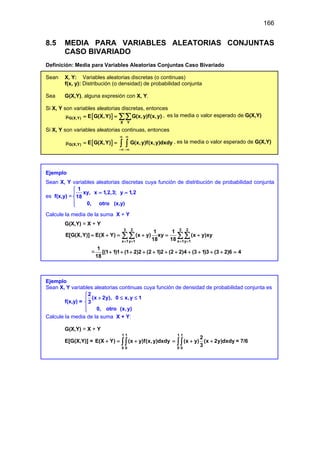 166
8.5 MEDIA PARA VARIABLES ALEATORIAS CONJUNTAS
CASO BIVARIADO
Definición: Media para Variables Aleatorias Conjuntas Caso Bivariado
Sean X, Y: Variables aleatorias discretas (o continuas)
f(x, y): Distribución (o densidad) de probabilidad conjunta
Sea G(X,Y), alguna expresión con X, Y.
Si X, Y son variables aleatorias discretas, entonces
[ ]
G(X,Y)
X Y
E G(X,Y) G(x,y)f(x,y)
µ = = ∑∑ , es la media o valor esperado de G(X,Y)
Si X, Y son variables aleatorias continuas, entonces
[ ]
G(X,Y) E G(X,Y) G(x,y)f(x,y)dxdy
∞ ∞
−∞ −∞
µ = = ∫ ∫ , es la media o valor esperado de G(X,Y)
Ejemplo
Sean X, Y variables aleatorias discretas cuya función de distribución de probabilidad conjunta
es f(x,y) =
1
xy, x 1,2,3; y 1,2
18
0, otro (x,y)

= =




Calcule la media de la suma X + Y
G(X,Y) = X + Y
=
3 2 3 2
x 1y 1 x 1y 1
1 1
E[G(X,Y)] E(X Y) (x y) xy (x y)xy
18 18
1
[(1 1)1 (1 2)2 (2 1)2 (2 2)4 (3 1)3 (3 2)6 4
18
= = = =
= + = + = +
+ + + + + + + + + + + =
∑∑ ∑∑
Ejemplo
Sean X, Y variables aleatorias continuas cuya función de densidad de probabilidad conjunta es
f(x,y) =
2
(x 2y), 0 x,y 1
3
0, otro (x,y)

+ ≤ ≤




Calcule la media de la suma X + Y:
G(X,Y) = X + Y
E[G(X,Y)] =
1 1
0 0
E(X Y) (x y)f(x,y)dxdy
+ = +
∫∫
1 1
0 0
2
(x y) (x 2y)dxdy
3
= + +
∫∫ = 7/6
 