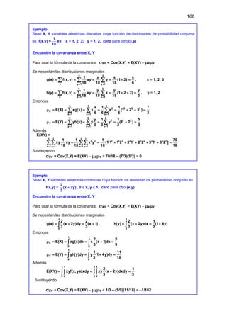 168
Ejemplo
Sean X, Y variables aleatorias discretas cuya función de distribución de probabilidad conjunta
es f(x,y) =
1
18
xy, x = 1, 2, 3; y = 1, 2, cero para otro (x,y)
Encuentre la covarianza entre X, Y
Para usar la fórmula de la covarianza: σXY = Cov(X,Y) = E(XY) – µXµY
Se necesitan las distribuciones marginales
2 2
y y 1 y 1
1 x x x
g(x) f(x,y) xy y (1 2)
18 18 18 6
= =
= = = = + =
∑ ∑ ∑ , x = 1, 2, 3
3 3
x x 1 x 1
1 y y y
h(y) f(x,y) xy x (1 2 3)
18 18 18 3
= =
= = = = + + =
∑ ∑ ∑ , y = 1, 2
Entonces
3 3 3
2 2 2 2
X
x 1 x 1 x 1
x 1 1 7
E(X) xg(x) x x (1 2 3 )
6 6 6 3
= = =
µ= = = = = + + =
∑ ∑ ∑
2 2 2
2 2 2
Y
y 1 y 1 y 1
y 1 1 5
E(Y) yh(y) y y (1 2 )
3 3 3 3
= = =
µ= = = = = + =
∑ ∑ ∑
Además
E(XY) =
3 2 3 2
2 2 2 2 2 2 2 2 2 2 2 2 2 2
x 1 y 1 x 1 y 1
1 1 1 70
xy xy x y [1 1 1 2 2 1 2 2 3 1 3 2 ]
18 18 18 18
= = = =
= = + + + + + =
∑∑ ∑∑
Sustituyendo
σXY = Cov(X,Y) = E(XY) – µXµY = 70/18 – (7/3)(5/3) = 0
Ejemplo
Sean X, Y variables aleatorias continuas cuya función de densidad de probabilidad conjunta es
f(x,y) =
2
(x 2y)
3
+ , 0 ≤ x, y ≤ 1, cero para otro (x,y)
Encuentre la covarianza entre X, Y
Para usar la fórmula de la covarianza: σXY = Cov(X,Y) = E(XY) – µXµY
Se necesitan las distribuciones marginales
1
0
2 2
g(x) (x 2y)dy (x 1)
3 3
= + = +
∫ ,
1
0
2 1
h(y) (x 2y)dx (1 4y)
3 3
= + = +
∫
Entonces
1 1
X
0 0
2 5
E(X) xg(x)dx x (x 1)dx
3 9
µ= = = + =
∫ ∫
1 1
Y
0 0
1 11
E(Y) yh(y)dy y (1 4y)dy
3 18
µ= = = + =
∫ ∫
Además
1 1 1 1
0 0 0 0
2 1
E(XY) xyf(x,y)dxdy xy (x 2y)dxdy
3 3
= = + =
∫∫ ∫∫
Sustituyendo
σXY = Cov(X,Y) = E(XY) – µXµY = 1/3 – (5/9)(11/18) = –1/162
 