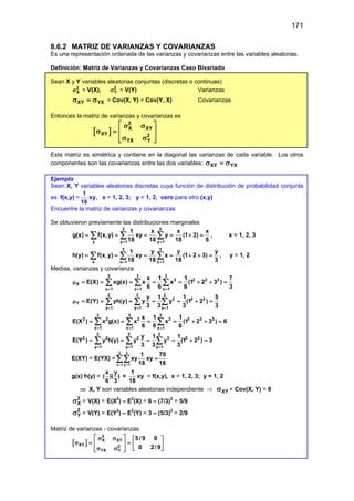 171
8.6.2 MATRIZ DE VARIANZAS Y COVARIANZAS
Es una representación ordenada de las varianzas y covarianzas entre las variables aleatorias.
Definición: Matriz de Varianzas y Covarianzas Caso Bivariado
Sean X y Y variables aleatorias conjuntas (discretas o continuas)
2
X
σ = V(X), 2
Y
σ = V(Y) Varianzas
XY YX
σ =
σ = Cov(X, Y) = Cov(Y, X) Covarianzas
Entonces la matriz de varianzas y covarianzas es
[ ]
2
X XY
XY 2
YX Y
 
σ σ
σ =
 
σ σ
 
 
Esta matriz es simétrica y contiene en la diagonal las varianzas de cada variable. Los otros
componentes son las covarianzas entre las dos variables: XY YX
σ =
σ
Ejemplo
Sean X, Y variables aleatorias discretas cuya función de distribución de probabilidad conjunta
es f(x,y) =
1
18
xy, x = 1, 2, 3; y = 1, 2, cero para otro (x,y)
Encuentre la matriz de varianzas y covarianzas
Se obtuvieron previamente las distribuciones marginales
2 2
y y 1 y 1
1 x x x
g(x) f(x,y) xy y (1 2)
18 18 18 6
= =
= = = = + =
∑ ∑ ∑ , x = 1, 2, 3
3 3
x x 1 x 1
1 y y y
h(y) f(x,y) xy x (1 2 3)
18 18 18 3
= =
= = = = + + =
∑ ∑ ∑ , y = 1, 2
Medias, varianzas y covarianza
3 3 3
2 2 2 2
X
x 1 x 1 x 1
x 1 1 7
E(X) xg(x) x x (1 2 3 )
6 6 6 3
= = =
µ= = = = = + + =
∑ ∑ ∑
2 2 2
2 2 2
Y
y 1 y 1 y 1
y 1 1 5
E(Y) yh(y) y y (1 2 )
3 3 3 3
= = =
µ= = = = = + =
∑ ∑ ∑
3 3 3
2 2 2 3 3 3 3
x 1 x 1 x 1
x 1 1
E(X ) x g(x) x x (1 2 3 ) 6
6 6 6
= = =
= = = = + + =
∑ ∑ ∑
2 2 2
2 2 2 3 3 3
y 1 y 1 y 1
y 1 1
E(Y ) y h(y) y y (1 2 ) 3
3 3 3
= = =
= = = = + =
∑ ∑ ∑
E(XY) = E(YX) =
3 2
x 1 y 1
1 70
xy xy
18 18
= =
=
∑∑
g(x) h(y) =
x y
( )( )
6 3
=
1
18
xy = f(x,y), x = 1, 2, 3; y = 1, 2
⇒ X, Y son variables aleatorias independiente ⇒ XY
σ = Cov(X, Y) = 0
2
X
σ = V(X) = E(X2
) – E2
(X) = 6 – (7/3)2
= 5/9
2
Y
σ = V(Y) = E(Y2
) – E2
(Y) = 3 – (5/3)2
= 2/9
Matriz de varianzas - covarianzas
[ ]
2
X XY
XY 2
YX Y
5 /9 0
0 2/9
 
σ σ  
σ
= =
   
σ σ  
 
 
 