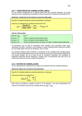 172
8.6.3 COEFICIENTE DE CORRELACIÓN LINEAL
Es una medida normalizada de la relación lineal entre dos variables aleatorias. Se puede
demostrar que el coeficiente de correlación reduce el rango de la covarianza al intervalo [-1, 1]
Definición: Coeficiente de Correlación Lineal Caso Bivariado
Sean X, Y variables aleatorias conjuntas (discretas o continuas)
entonces, el coeficiente de correlación lineal de X, Y es:
XY
XY
X Y
Cov(X,Y)
V(X) V(Y)
σ
ρ
= =
σ σ
, XY
1 1
− ≤ ρ ≤
Valores referenciales
Valor de XY
ρ X y Y
Cercano a 1 Tienen correlación lineal positiva fuerte
Cercano a -1 Tienen correlación lineal negativa fuerte
Cercano a 0 Tienen correlación lineal muy débil o no están correlacionadas linealmente.
Es importante que se mida la correlación entre variables cuya asociación tenga algún
significado de interés. Asimismo, si las variables no están correlacionadas linealmente, pudiera
ser que tengan algún otro tipo de correlación, pero no lineal
Es necesario distinguir entre correlación y causalidad. Si dos variables están correlacionadas,
esto no implica necesariamente que una sea causa de la otra pues ambas pueden depender de
una tercera variable. Aún en el caso de que la correlación represente una causalidad, la
estadística solamente permite detectarla y medirla, pero no demostrarla pues esto cae en el
ámbito de la ciencia en la que se aplica la estadística
8.6.4 MATRIZ DE CORRELACIÓN
Es una representación ordenada de los valores de correlación entre las variables aleatorias.
Definición: Matriz de Correlación Caso Bivariado
Sean X y Y variables aleatorias conjuntas (discretas o continuas)
Entonces la matriz de correlación es
[ ] XY
XY
YX
1
1
ρ
 
ρ =
 
ρ
 
Esta matriz es simétrica y contiene el valor 1 en la diagonal. Los otros componentes son
valores de correlación entre las dos variables tales que XY YX
ρ =
ρ
 