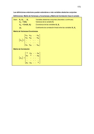 173
Las definiciones anteriores pueden extenderse a más variables aleatorias conjuntas
Definiciones: Matriz de Varianzas y Covarianzas y Matriz de Correlación Caso k-variado
Sean: X1, X2, . . . Xk Variables aleatorias conjuntas (discretas o continuas)
ii
σ = V(Xi) Varianza de la variable Xi
ij
σ = Cov(Xi, Xj) Covarianza de las variables Xi, Xj
ρij Coeficiente de correlación lineal entre las variables Xi, Xj
Matriz de Varianzas-Covarianzas
11 12 1k
21 22 2k
i j
k1 k2 kk
. .
. .
. . . . .
. . . . .
. .
σ σ σ
 
 
σ σ σ
 
   
σ =
   
 
 
σ σ σ
 
Matriz de Correlación
12 1k
21 2k
i j
k1 k2
1 . .
1 . .
. . . . .
. . . . .
. . 1
ρ ρ
 
 
ρ ρ
 
   
ρ =
   
 
 
ρ ρ
 
 