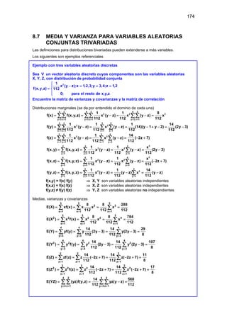 174
8.7 MEDIA Y VARIANZA PARA VARIABLES ALEATORIAS
CONJUNTAS TRIVARIADAS
Las definiciones para distribuciones bivariadas pueden extenderse a más variables.
Los siguientes son ejemplos referenciales
Ejemplo con tres variables aleatorias discretas
Sea V un vector aleatorio discreto cuyos componentes son las variables aleatorias
X, Y, Z, con distribución de probabilidad conjunta
2
1
x (y z);x 1,2,3;y 3,4;z 1,2
f(x,y,z) 112
0; para el resto de x,y,z

− = = =

= 


Encuentre la matriz de varianzas y covarianzas y la matriz de correlación
Distribuciones marginales (se da por entendido el dominio de cada una)
4 2 4 2 4 2
2 2 2
y 3 z 1 y 3 z 1 y 3 z 1
1 1 8
f(x) f(x,y,z) x (y z) x (y z) x
112 112 112
= = = = = =
= = −
= −
=
∑∑ ∑∑ ∑∑
3 2 3 2
2 2
x 1 z 1 x 1 z 1
1 1 1 14
f(y) x (y z) x (y z) (14)(y 1 y 2) (2y 3)
112 112 112 112
= = = =
= −
= −
= − + −
= −
∑∑ ∑ ∑
3 4 3 4
2 2
x 1 y 3 x 1 y 3
1 1 14
f(z) x (y z) x (y z) ( 2z 7)
112 112 112
= = = =
= − = − = − +
∑∑ ∑ ∑
2
2 2 2
2 2
z 1 z 1 z 1
1 1 x
f(x,y) f(x,y,z) x (y z) x (y z) (2y 3)
112 112 112
= = =
= = −
= −
= −
∑ ∑ ∑
2
4 4 4
2 2
y 3 y 3 y 3
1 1 x
f(x,z) f(x,y,z) x (y z) x (y z) ( 2z 7)
112 112 112
= = =
= = −
= −
= − +
∑ ∑ ∑
3 3 3
2 2
x 1 x 1 x 1
1 1 14
f(y,z) f(x,y,z) x (y z) (y z) x (y z)
112 112 112
= = =
= = −= − = −
∑ ∑ ∑
f(x,y) = f(x) f(y) ⇒ X, Y son variables aleatorias independientes
f(x,z) = f(x) f(z) ⇒ X, Z son variables aleatorias independientes
f(y,z) ≠ f(y) f(z) ⇒ Y, Z son variables aleatorias no independientes
Medias, varianzas y covarianzas
3 3 3
2 3
x 1 x 1 x 1
8 8 288
E(X) xf(x) x x x
112 112 112
= = =
= = = =
∑ ∑ ∑
3 3 3
2 2 2 2 4
x 1 x 1 x 1
8 8 784
E(X ) x f(x) x x x
112 112 112
= = =
= = = =
∑ ∑ ∑
4 4 4
y 3 y 3 y 3
14 14 29
E(Y) yf(y) y (2y 3) y(2y 3)
112 112 8
= = =
= = −
= −
=
∑ ∑ ∑
4 4 4
2 2 2 2
y 3 y 3 y 3
14 14 107
E(Y ) y f(y) y (2y 3) y (2y 3)
112 112 8
= = =
= = −
= −
=
∑ ∑ ∑
2 2 2
z 1 z 1 z 1
14 14 11
E(Z) zf(z) z ( 2z 7) z( 2z 7)
112 112 8
= = =
= = − +
= − +
=
∑ ∑ ∑
2 2 2
2 2 2 2
z 1 z 1 z 1
14 14 17
E(Z ) z f(z) z ( 2z 7) z ( 2z 7)
112 112 8
= = =
= = − +
= − +
=
∑ ∑ ∑
4 2 4 2
y 3 z 1 y 3 z 1
14 560
E(YZ) (yz)f(y,z) yz(y z)
112 112
= = = =
= = −
=
∑ ∑ ∑ ∑
 