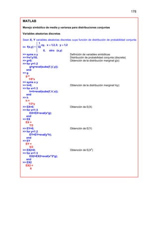 178
MATLAB
Manejo simbólico de media y varianza para distribuciones conjuntas
Variables aleatorias discretas
Sean X, Y variables aleatorias discretas cuya función de distribución de probabilidad conjunta
es f(x,y) =
1
xy, x 1,2,3; y 1,2
18
0, otro (x,y)

= =




>> syms x y Definición de variables simbólicas
>> f=x*y/18; Distribución de probabilidad conjunta (discreta)
>> g=0; Obtención de la distribución marginal g(x)
>> for y=1:2
g=g+eval(subs(f,'y',y));
end
>> g
g =
1/6*x
>> syms x y
>> h=0; Obtención de la distribución marginal h(y)
>> for x=1:3
h=h+eval(subs(f,'x',x));
end
>> h
h =
1/3*y
>> EX=0; Obtención de E(X)
>> for x=1:3
EX=EX+eval(x*g);
end
>> EX
EX =
7/3
>> EY=0; Obtención de E(Y)
>> for y=1:2
EY=EY+eval(y*h);
end
>> EY
EY =
5/3
>> EX2=0; Obtención de E(X
2
)
>> for x=1:3
EX2=EX2+eval(x^2*g);
end
>> EX2
EX2 =
6
 