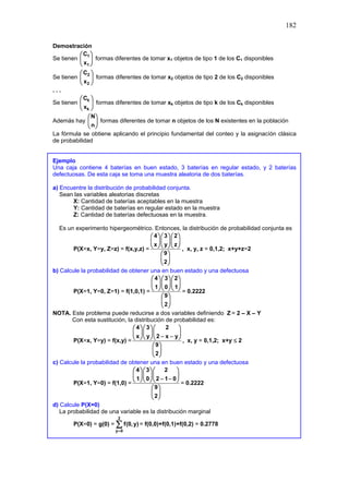 182
Demostración
Se tienen 1
1
C
x
 
 
 
formas diferentes de tomar x1 objetos de tipo 1 de los C1 disponibles
Se tienen 2
2
C
x
 
 
 
formas diferentes de tomar x2 objetos de tipo 2 de los C2 disponibles
. . .
Se tienen k
k
C
x
 
 
 
formas diferentes de tomar xk objetos de tipo k de los Ck disponibles
Además hay
N
n
 
 
 
formas diferentes de tomar n objetos de los N existentes en la población
La fórmula se obtiene aplicando el principio fundamental del conteo y la asignacíón clásica
de probabilidad
Ejemplo
Una caja contiene 4 baterías en buen estado, 3 baterías en regular estado, y 2 baterías
defectuosas. De esta caja se toma una muestra aleatoria de dos baterías.
a) Encuentre la distribución de probabilidad conjunta.
Sean las variables aleatorias discretas
X: Cantidad de baterías aceptables en la muestra
Y: Cantidad de baterías en regular estado en la muestra
Z: Cantidad de baterías defectuosas en la muestra.
Es un experimento hipergeométrico. Entonces, la distribución de probabilidad conjunta es
P(X=x, Y=y, Z=z) = f(x,y,z) =
4 3 2
x y z
9
2
   
   
   
 
 
 
, x, y, z = 0,1,2; x+y+z=2
b) Calcule la probabilidad de obtener una en buen estado y una defectuosa
P(X=1, Y=0, Z=1) = f(1,0,1) =
4 3 2
1 0 1
9
2
   
   
   
 
 
 
= 0.2222
NOTA. Este problema puede reducirse a dos variables definiendo Z = 2 – X – Y
Con esta sustitución, la distribución de probabilidad es:
P(X=x, Y=y) = f(x,y) =
4 3 2
x y 2 x y
9
2
   
   
− −
   
 
 
 
, x, y = 0,1,2; x+y ≤ 2
c) Calcule la probabilidad de obtener una en buen estado y una defectuosa
P(X=1, Y=0) = f(1,0) =
4 3 2
1 0 2 1 0
9
2
   
   
− −
   
 
 
 
= 0.2222
d) Calcule P(X=0)
La probabilidad de una variable es la distribución marginal
P(X=0) = g(0) =
2
y 0
f(0,y)
=
∑ = f(0,0)+f(0,1)+f(0,2) = 0.2778
 