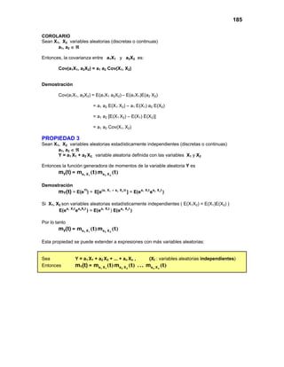 185
COROLARIO
Sean X1, X2 variables aleatorias (discretas o continuas)
a1, a2 ∈ ℜ
Entonces, la covarianza entre a1X1 y a2X2 es:
Cov(a1X1, a2X2) = a1 a2 Cov(X1, X2)
Demostración
Cov(a1X1, a2X2) = E(a1X1 a2X2) – E(a1X1)E(a2 X2)
= a1 a2 E(X1 X2) – a1 E(X1) a2 E(X2)
= a1 a2 [E(X1 X2) – E(X1) E(X2)]
= a1 a2 Cov(X1, X2)
PROPIEDAD 3
Sean X1, X2 variables aleatorias estadísticamente independientes (discretas o continuas)
a1, a2 ∈ ℜ
Y = a1 X1 + a2 X2, variable aleatoria definida con las variables X1 y X2
Entonces la función generadora de momentos de la variable aleatoria Y es
my(t) = )
(
)
( t
m
t
m 2
2
1
1 X
a
X
a
Demostración
mY(t) = E(eYt
) = =
1 1 2 2 1 1 2 2
(a X a X )t a X t a X t
E[e ] E(e e )
+
Si X1, X2 son variables aleatorias estadísticamente independientes ( E(X1X2) = E(X1)E(X2) )
= )
1 1 2 2 1 1 2 2
a X t a X t a X t a X t
E(e e ) E(e E(e )
Por lo tanto
my(t) = )
(
)
( t
m
t
m 2
2
1
1 X
a
X
a
Esta propiedad se puede extender a expresiones con más variables aleatorias:
Sea Y = a1 X1 + a2 X2 + ... + an Xn , (Xi : variables aleatorias independientes)
Entonces mY(t) = )
(
)
(
)
( t
m
.
.
.
t
m
t
m n
n
2
2
1
1 X
a
X
a
X
a
 